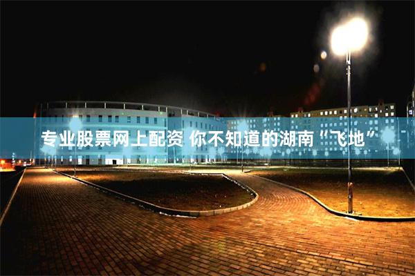 专业股票网上配资 你不知道的湖南“飞地”