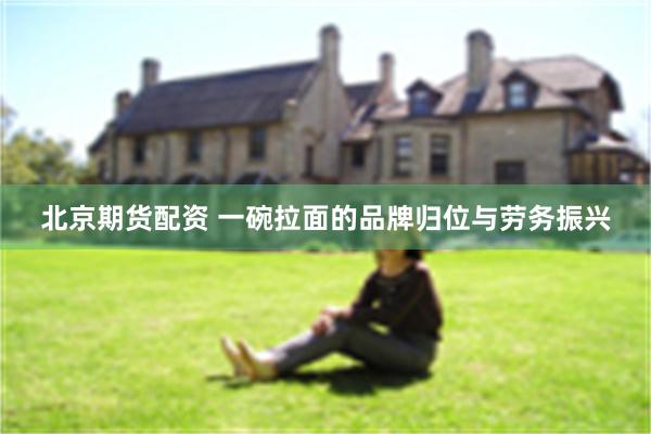 北京期货配资 一碗拉面的品牌归位与劳务振兴