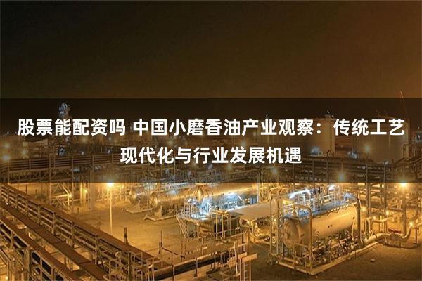 股票能配资吗 中国小磨香油产业观察：传统工艺现代化与行业发展机遇