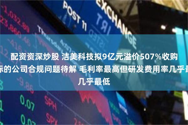 配资资深炒股 洁美科技拟9亿元溢价507%收购：标的公司合规问题待解 毛利率最高但研发费用率几乎最低