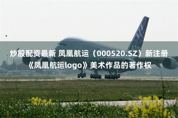 炒股配资最新 凤凰航运（000520.SZ）新注册《凤凰航运logo》美术作品的著作权
