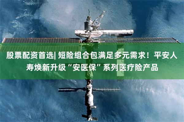 股票配资首选| 短险组合包满足多元需求！平安人寿焕新升级“安医保”系列医疗险产品