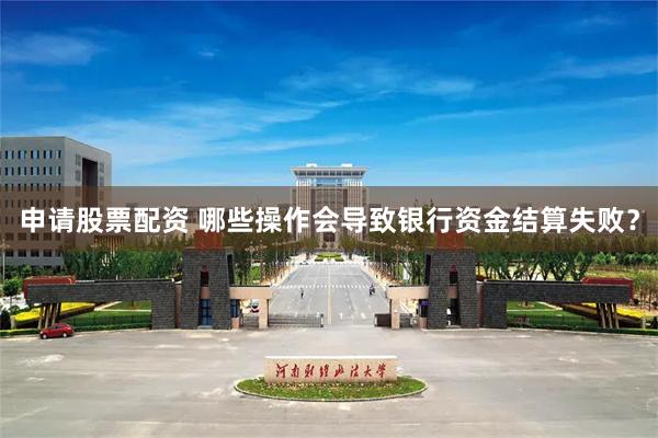 申请股票配资 哪些操作会导致银行资金结算失败？
