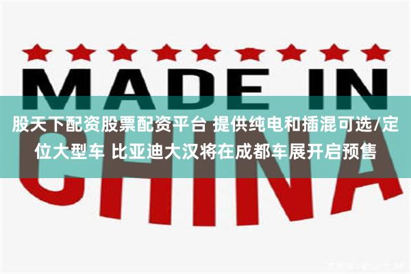 股天下配资股票配资平台 提供纯电和插混可选/定位大型车 比亚迪大汉将在成都车展开启预售