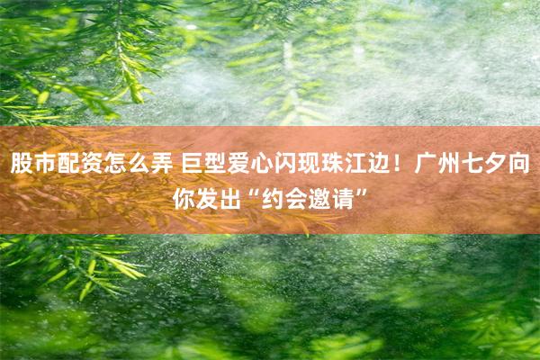 股市配资怎么弄 巨型爱心闪现珠江边！广州七夕向你发出“约会邀请”
