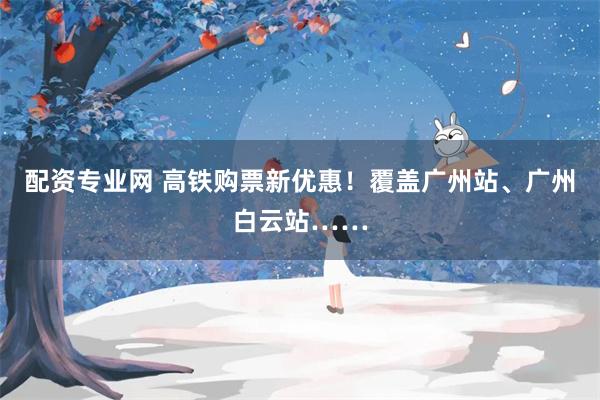 配资专业网 高铁购票新优惠！覆盖广州站、广州白云站……