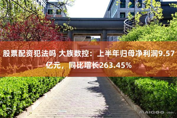 股票配资犯法吗 大族数控：上半年归母净利润9.57亿元，同比增长263.45%